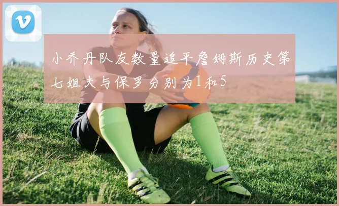 小乔丹队友数量追平詹姆斯历史第七姐夫与保罗分别为1和5