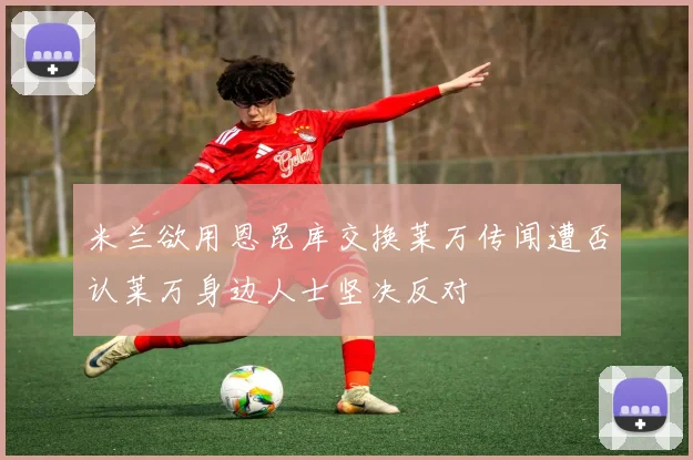 米兰欲用恩昆库交换莱万传闻遭否认莱万身边人士坚决反对