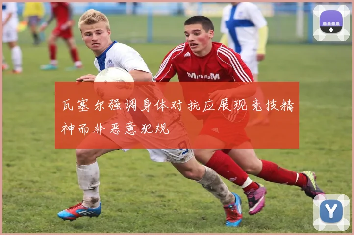瓦塞尔强调身体对抗应展现竞技精神而非恶意犯规