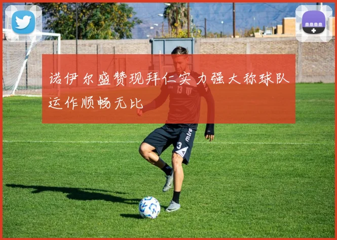 诺伊尔盛赞现拜仁实力强大称球队运作顺畅无比