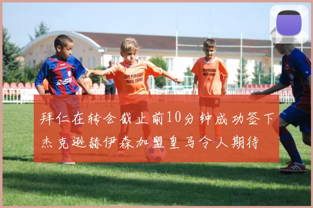 拜仁在转会截止前10分钟成功签下杰克逊赫伊森加盟皇马令人期待
