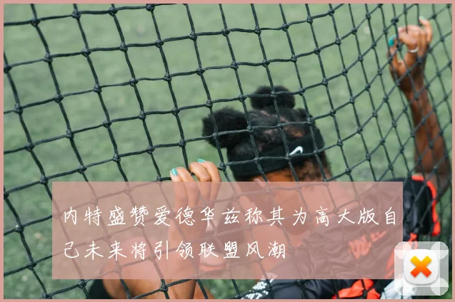 内特盛赞爱德华兹称其为高大版自己未来将引领联盟风潮