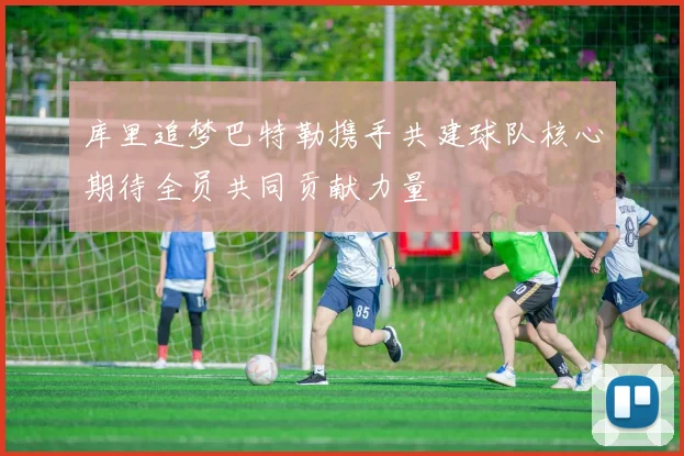 库里追梦巴特勒携手共建球队核心期待全员共同贡献力量