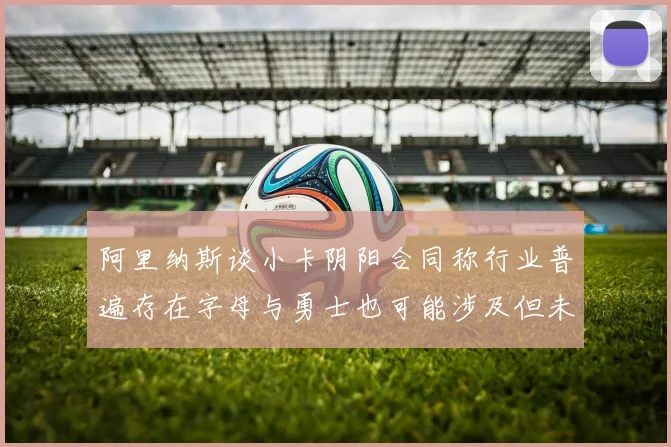 阿里纳斯谈小卡阴阳合同称行业普遍存在字母与勇士也可能涉及但未被查处