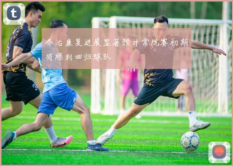 乔治康复进展显著预计常规赛初期将顺利回归球队