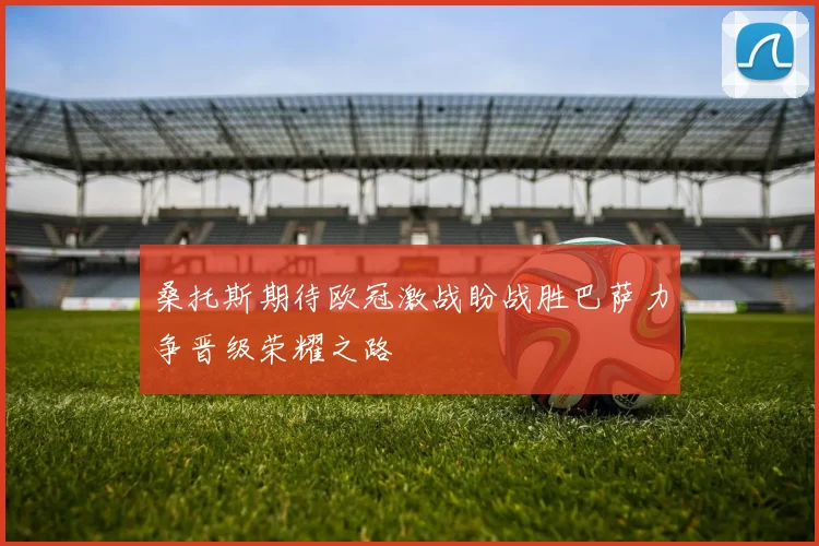 桑托斯期待欧冠激战盼战胜巴萨力争晋级荣耀之路
