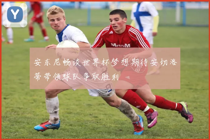 安东尼畅谈世界杯梦想期待安切洛蒂带领球队争取胜利