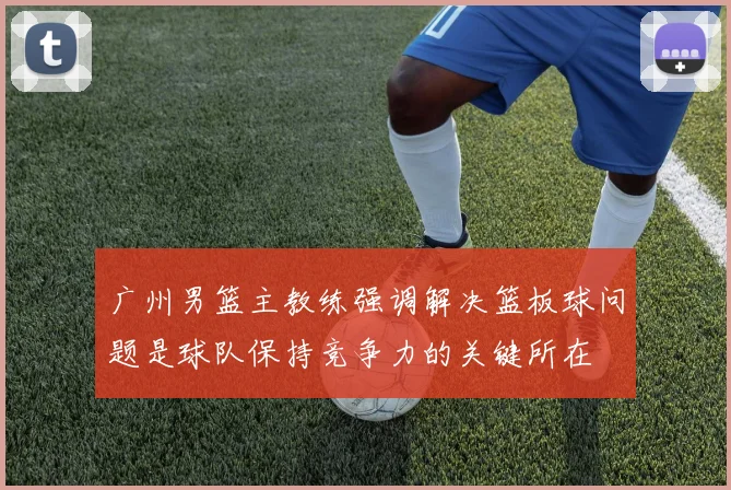 广州男篮主教练强调解决篮板球问题是球队保持竞争力的关键所在