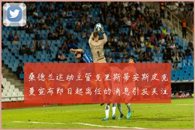 桑德兰运动主管克里斯蒂安斯皮克曼宣布即日起离任的消息引发关注