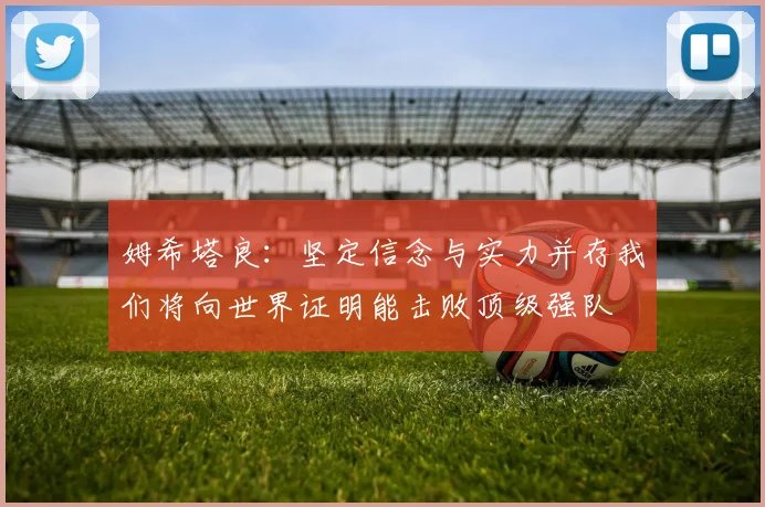 姆希塔良：坚定信念与实力并存我们将向世界证明能击败顶级强队