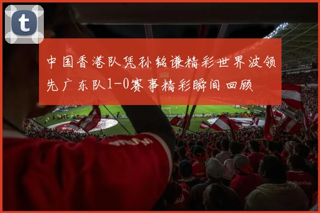 中国香港队凭孙铭谦精彩世界波领先广东队1-0赛事精彩瞬间回顾