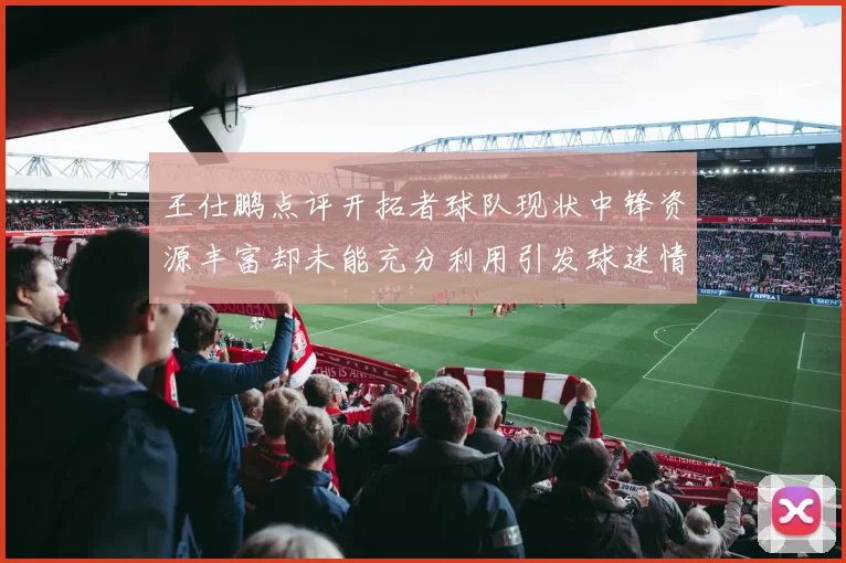 王仕鹏点评开拓者球队现状中锋资源丰富却未能充分利用引发球迷情感交织