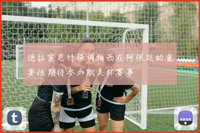 德拉富恩特强调梅西在阿根廷的重要性期待参加欧美杯赛事
