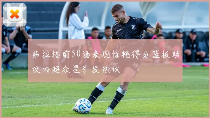 弗拉格前50场表现惊艳得分篮板助攻均超众星引发热议