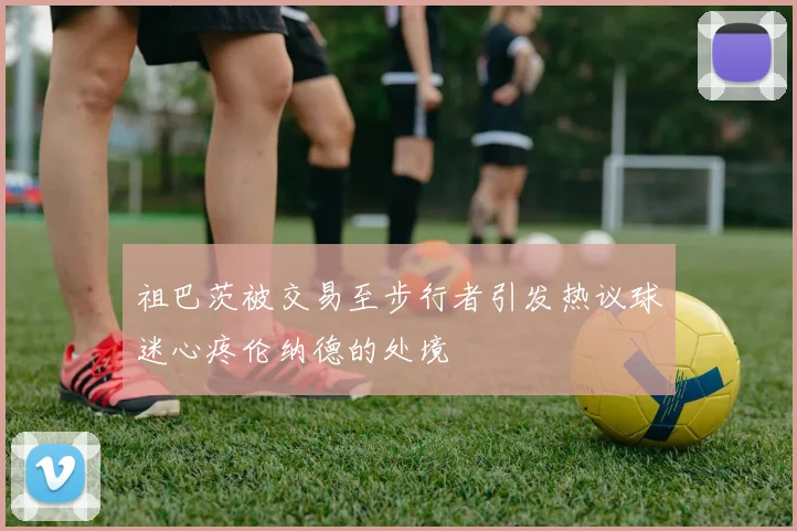 祖巴茨被交易至步行者引发热议球迷心疼伦纳德的处境