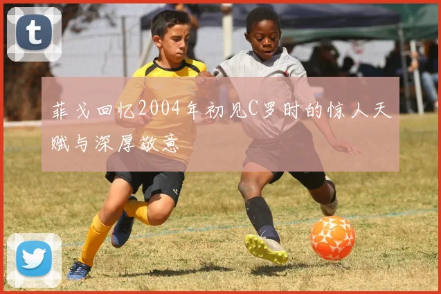菲戈回忆2004年初见C罗时的惊人天赋与深厚敬意