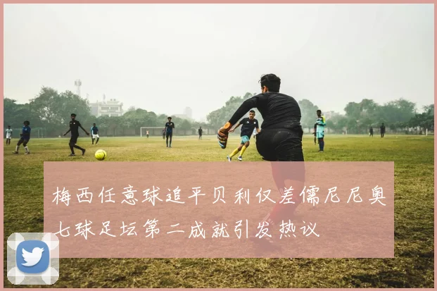 梅西任意球追平贝利仅差儒尼尼奥七球足坛第二成就引发热议