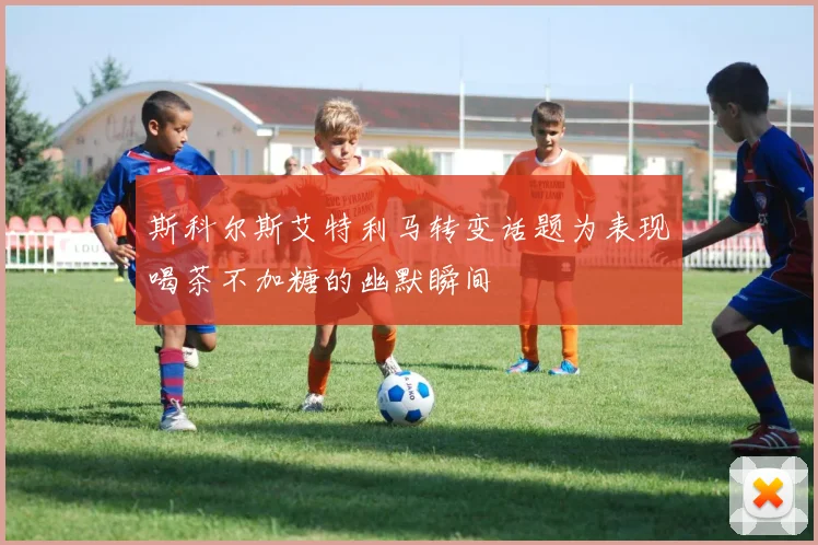 斯科尔斯艾特利马转变话题为表现喝茶不加糖的幽默瞬间