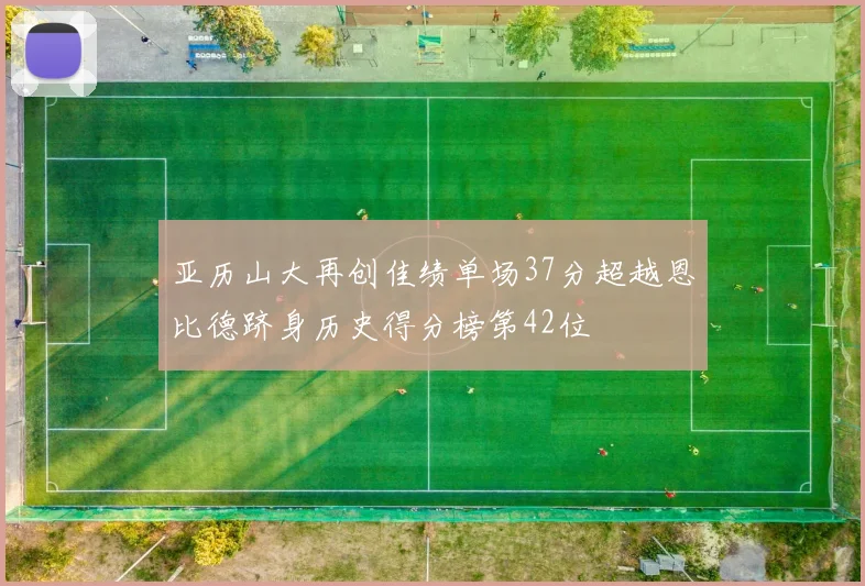 亚历山大再创佳绩单场37分超越恩比德跻身历史得分榜第42位
