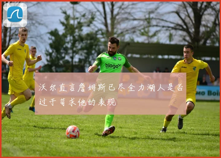 沃尔直言詹姆斯已尽全力湖人是否过于苛求他的表现