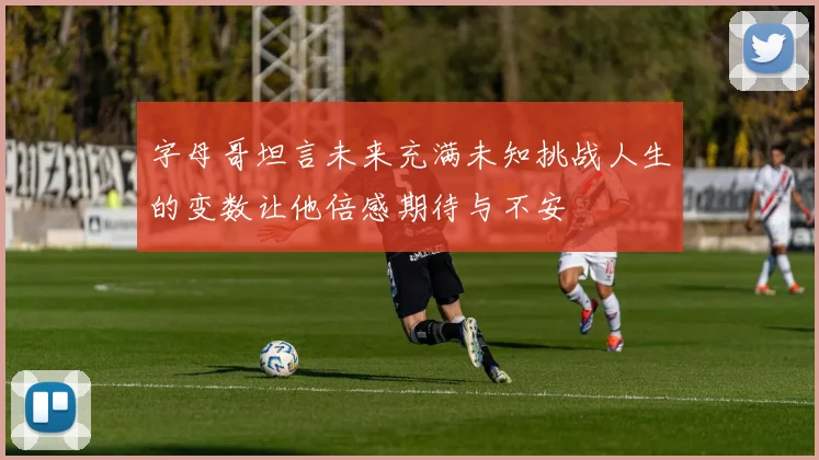 字母哥坦言未来充满未知挑战人生的变数让他倍感期待与不安