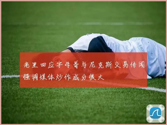 老里回应字母哥与尼克斯交易传闻强调媒体炒作成分很大