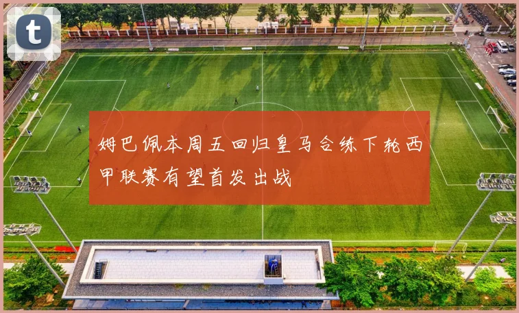 姆巴佩本周五回归皇马合练下轮西甲联赛有望首发出战