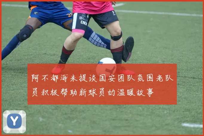 阿不都海米提谈国安团队氛围老队员积极帮助新球员的温暖故事